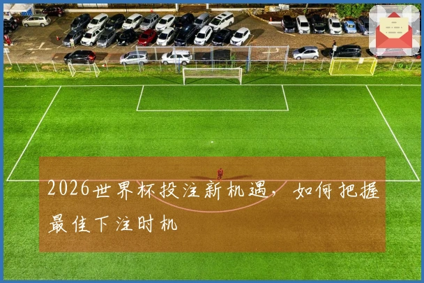 2026世界杯投注新机遇，如何把握最佳下注时机