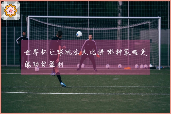 世界杯让球玩法大比拼 哪种策略更能助你盈利